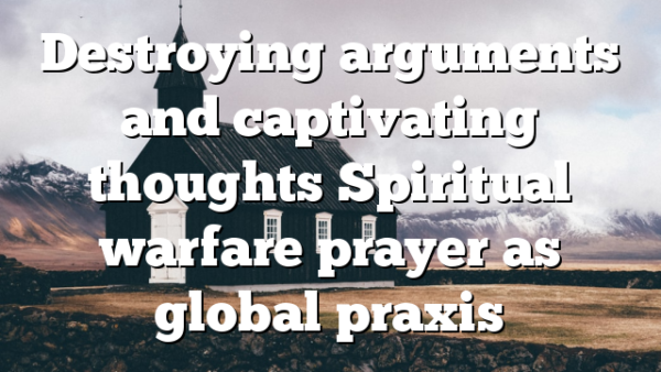 Destroying arguments and captivating thoughts Spiritual warfare prayer as global praxis
