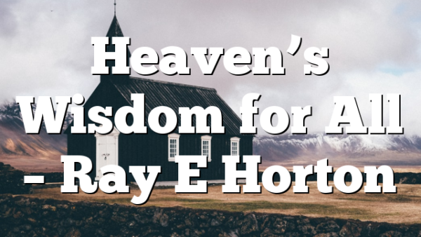 Heaven’s Wisdom for All – Ray E Horton