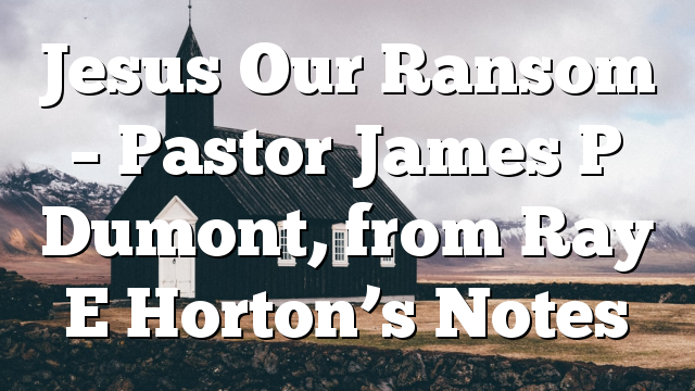 Jesus Our Ransom – Pastor James P Dumont, from Ray E Horton’s Notes