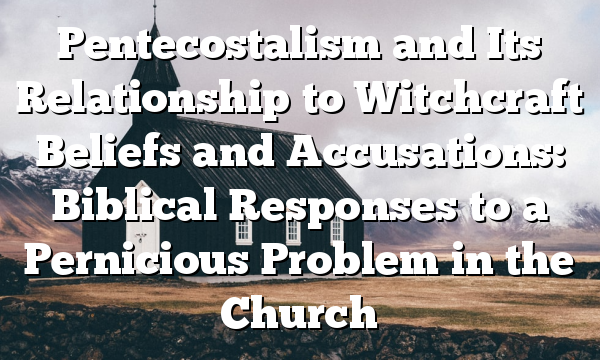 Pentecostalism and Its Relationship to Witchcraft Beliefs and Accusations: Biblical Responses to a Pernicious Problem in the Church