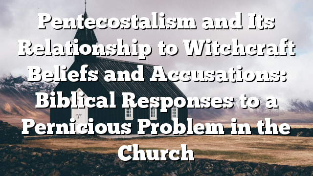 Pentecostalism and Its Relationship to Witchcraft Beliefs and Accusations: Biblical Responses to a Pernicious Problem in the Church