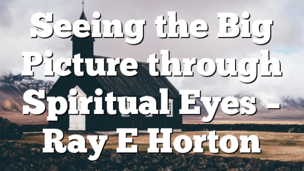 Seeing the Big Picture through Spiritual Eyes – Ray E Horton