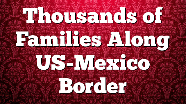 Thousands of Families Along US-Mexico Border