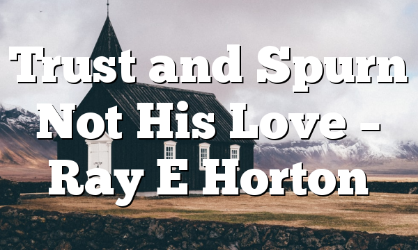 Trust and Spurn Not His Love – Ray E Horton