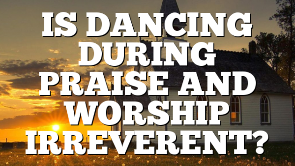 IS DANCING DURING PRAISE AND WORSHIP IRREVERENT?