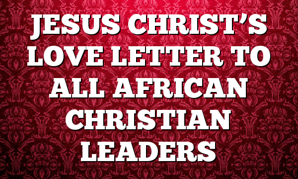 JESUS CHRIST’S LOVE LETTER TO ALL AFRICAN CHRISTIAN LEADERS