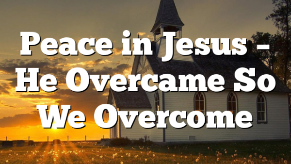 Peace in Jesus – He Overcame So We Overcome