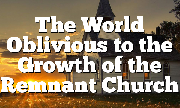 The World Oblivious to the Growth of the Remnant Church