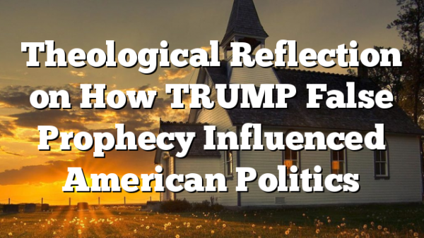 Theological Reflection on How TRUMP False Prophecy Influenced American Politics