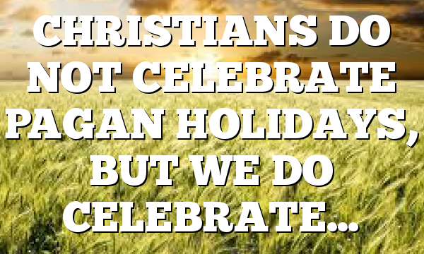 CHRISTIANS DO NOT CELEBRATE PAGAN HOLIDAYS, BUT WE DO CELEBRATE…