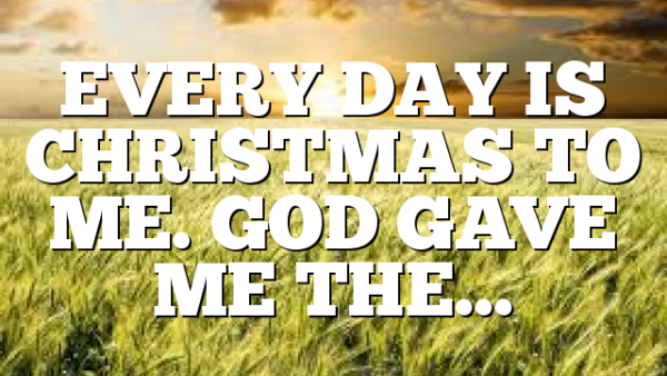 EVERY DAY IS CHRISTMAS TO ME. GOD GAVE ME THE…