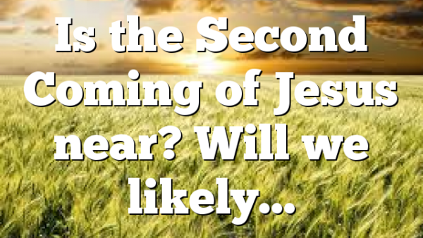 Is the Second Coming of Jesus near? Will we likely…