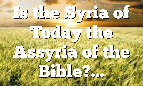Is the Syria of Today the Assyria of the Bible?…