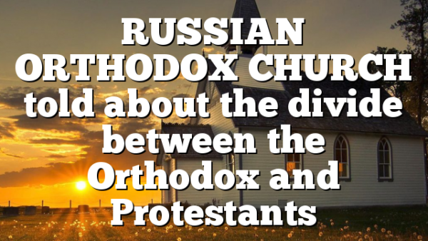 RUSSIAN ORTHODOX CHURCH told about the divide between the Orthodox and Protestants