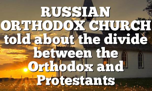 RUSSIAN ORTHODOX CHURCH told about the divide between the Orthodox and Protestants