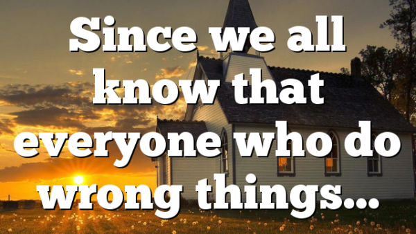 Since we all know that everyone who do wrong things…