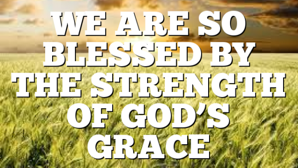 WE ARE SO BLESSED BY THE STRENGTH OF GOD’S GRACE