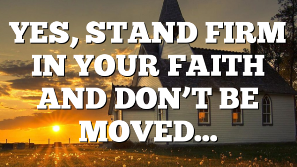YES, STAND FIRM IN YOUR FAITH AND DON’T BE MOVED…