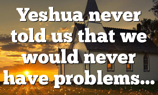 Yeshua never told us that we would never have problems…