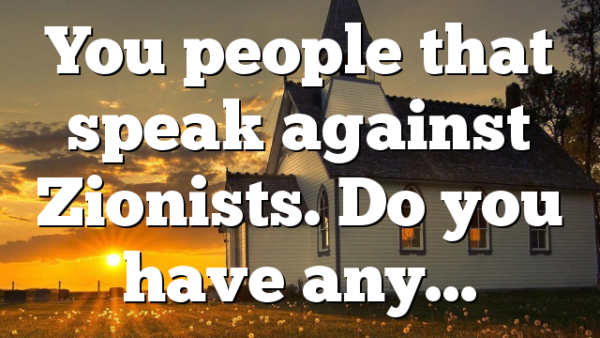 You people that speak against Zionists. Do you have any…