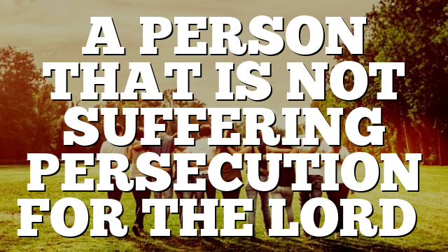 A PERSON THAT IS NOT SUFFERING PERSECUTION FOR THE LORD…