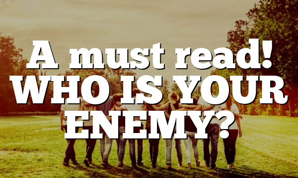A must read! WHO IS YOUR ENEMY?