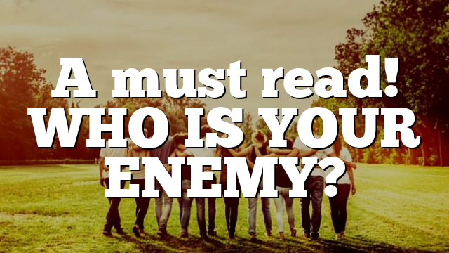 A must read! WHO IS YOUR ENEMY?