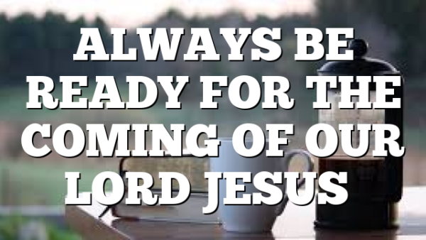 ALWAYS BE READY FOR THE COMING OF OUR LORD JESUS…