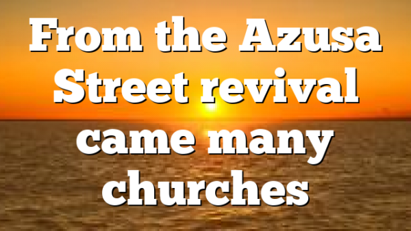 From the Azusa Street revival came many churches