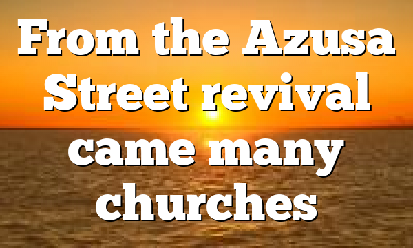 From the Azusa Street revival came many churches