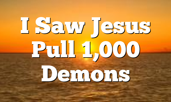 I Saw Jesus Pull 1,000 Demons