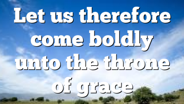 Let us therefore come boldly unto the throne of grace