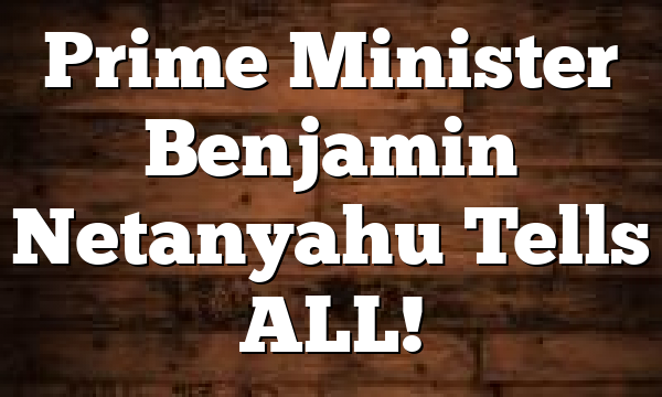 Prime Minister Benjamin Netanyahu Tells ALL!