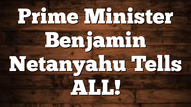 Prime Minister Benjamin Netanyahu Tells ALL!