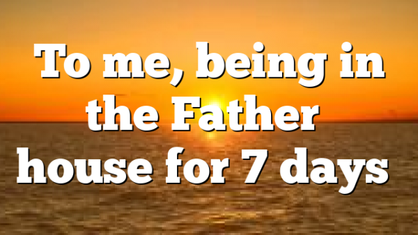 To me, being in the Father’s house for 7 days…