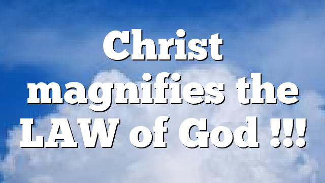 Christ magnifies the LAW of God !!!