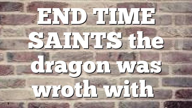 END TIME SAINTS  the dragon was wroth with…