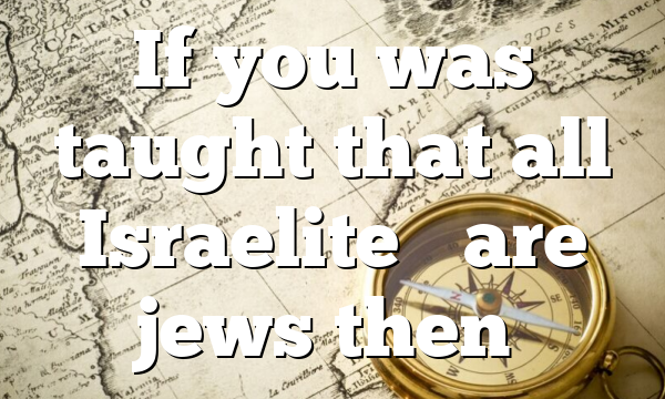 If you was taught that all Israelite’s are jews then…