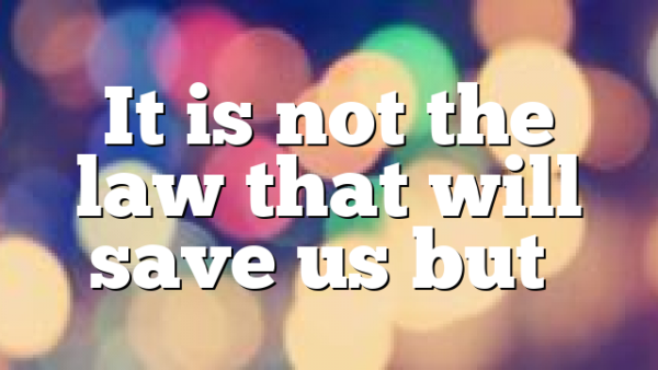 It is not the law that will save us but…