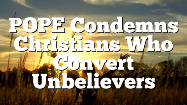 POPE Condemns Christians Who Convert Unbelievers
