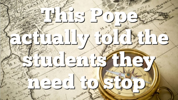 This Pope actually told the students they need to stop…