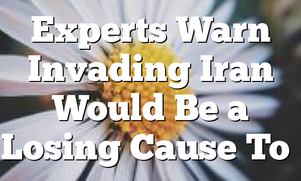 Experts Warn Invading Iran Would Be a Losing Cause To…