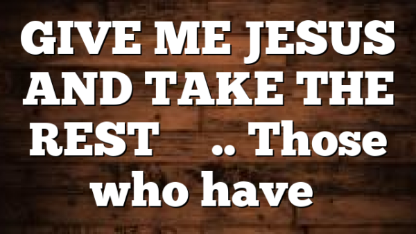 GIVE ME JESUS AND TAKE THE REST…….. Those who have…