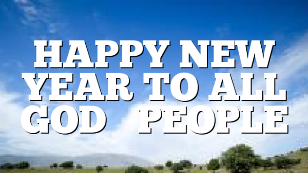 HAPPY NEW YEAR TO ALL GOD’S PEOPLE