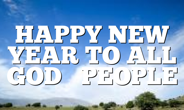 HAPPY NEW YEAR TO ALL GOD’S PEOPLE