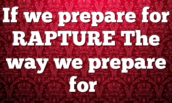 If we prepare for RAPTURE The way we prepare for…