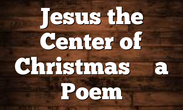 Jesus the Center of Christmas – a Poem
