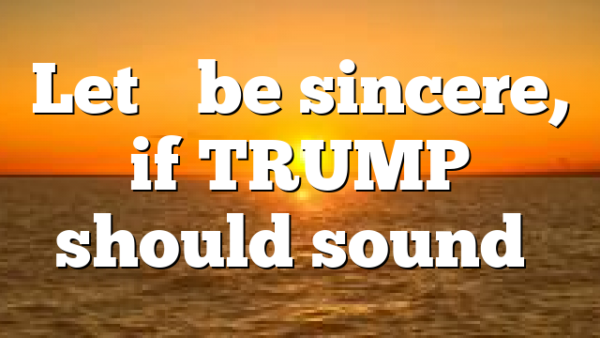 Let’s be sincere, if TRUMP should sound…