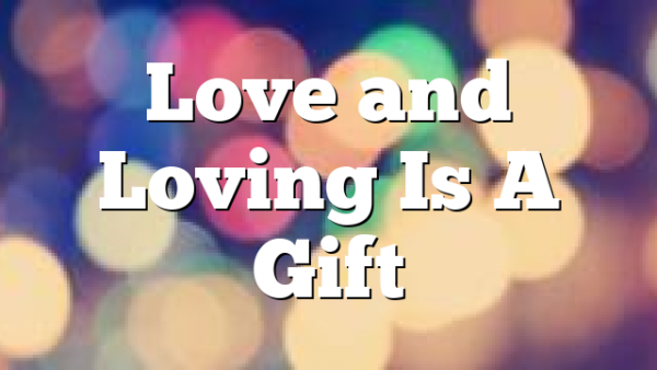 Love and Loving Is A Gift