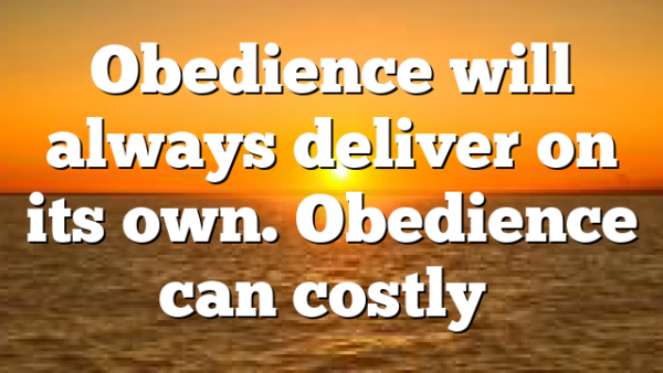 Obedience will always deliver on its own. Obedience can costly…